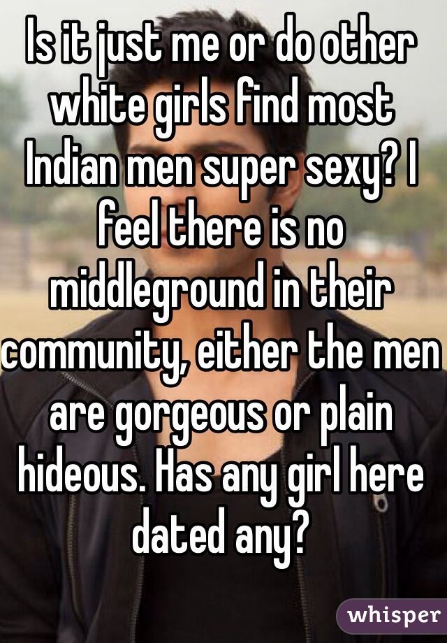 Is it just me or do other white girls find most Indian men super sexy? I feel there is no middleground in their community, either the men are gorgeous or plain hideous. Has any girl here dated any?