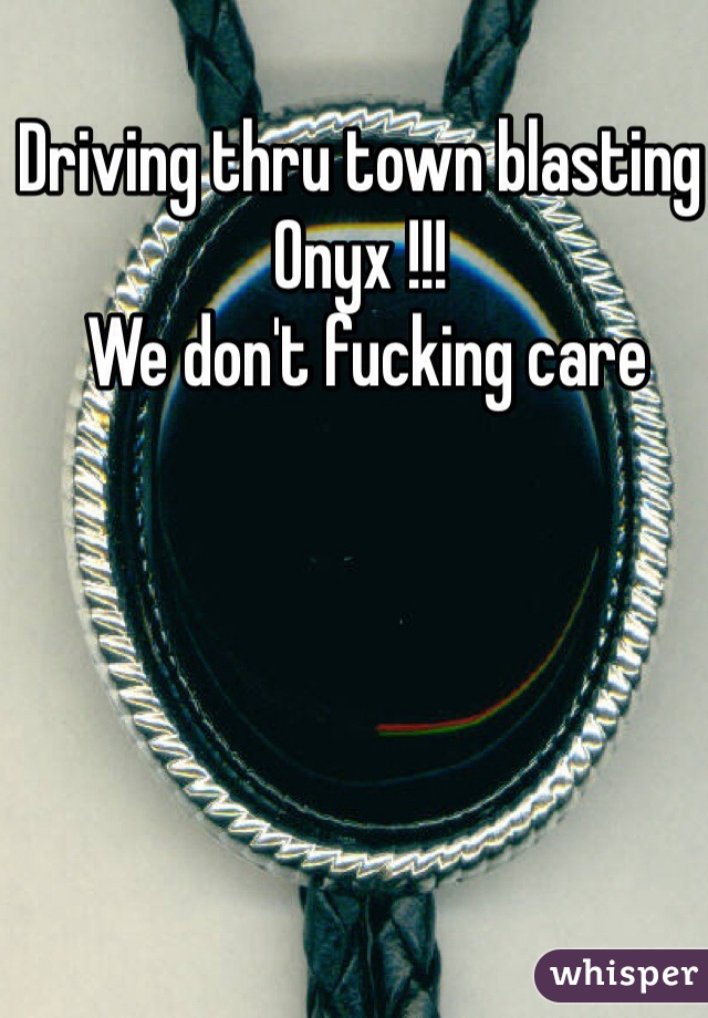 Driving thru town blasting 
Onyx !!!
 We don't fucking care 