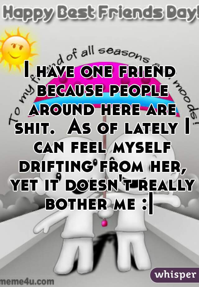 I have one friend because people around here are shit.  As of lately I can feel myself drifting from her, yet it doesn't really bother me :| 