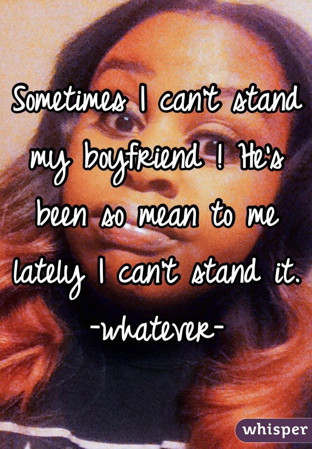 Sometimes I can't stand my boyfriend ! He's been so mean to me lately I can't stand it. 
-whatever-