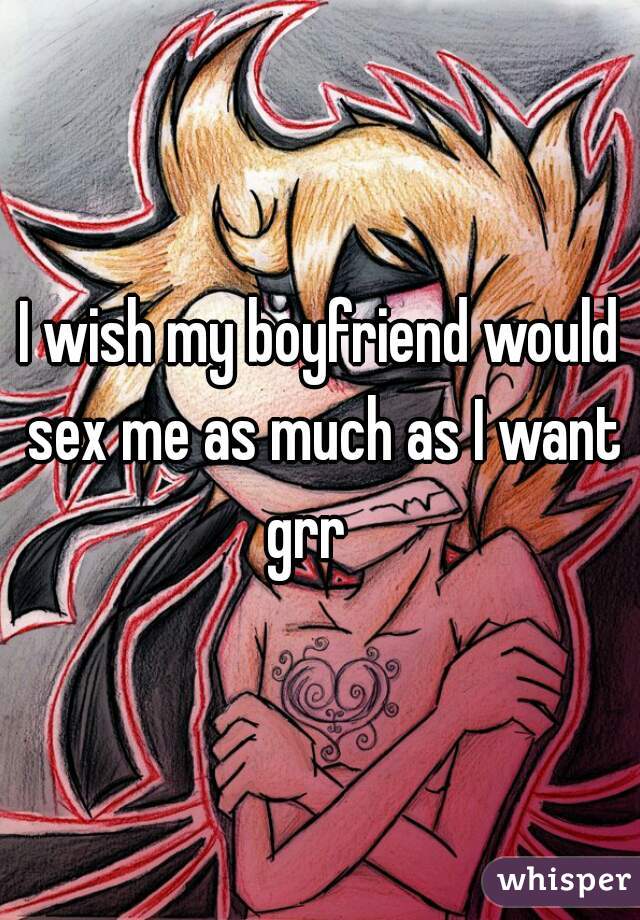 I wish my boyfriend would sex me as much as I want grr   