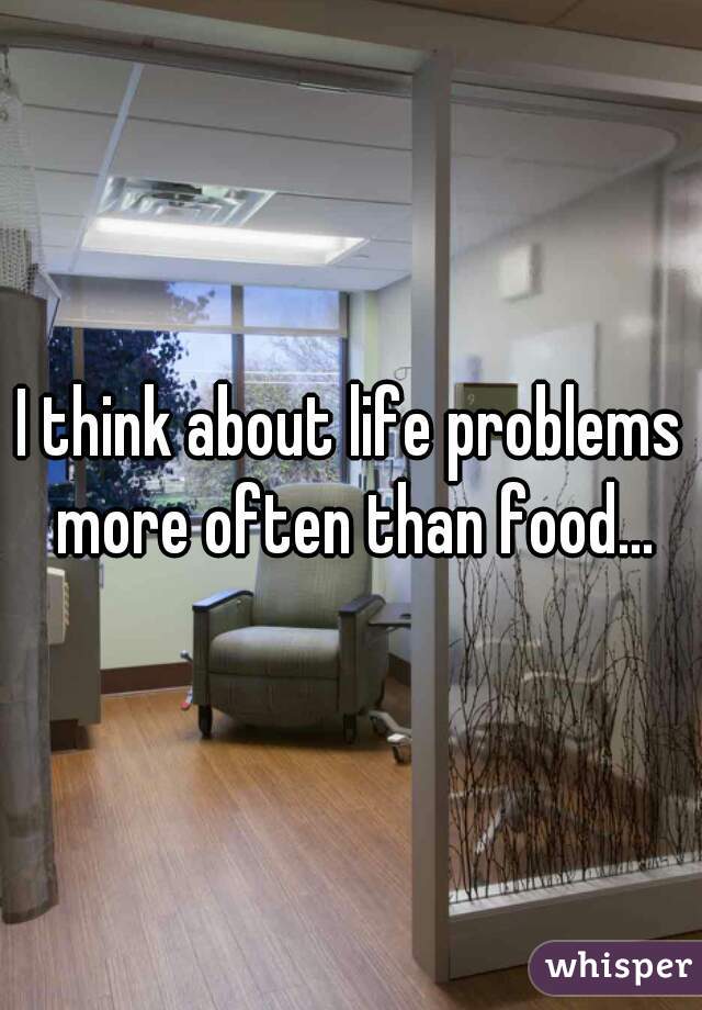 I think about life problems more often than food...