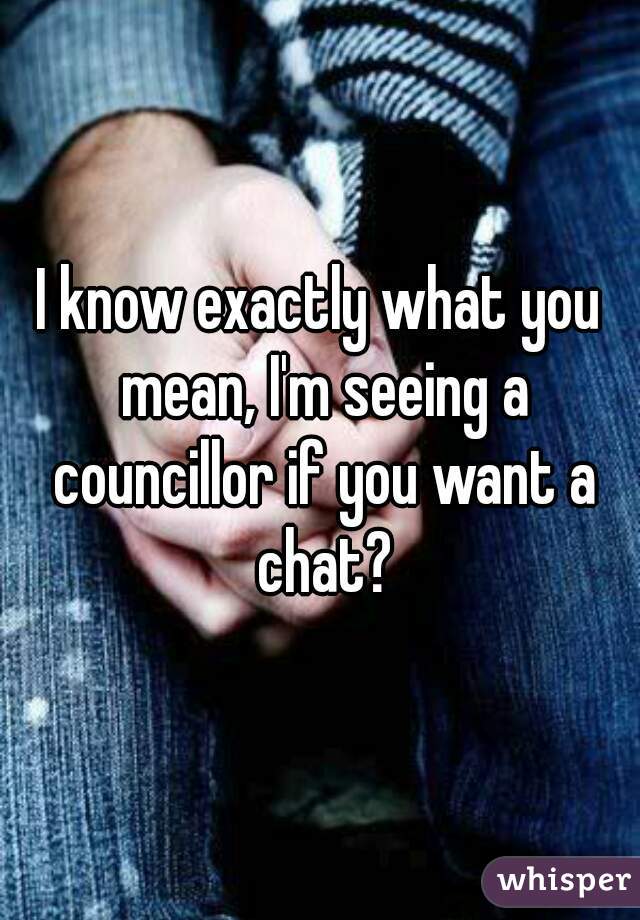 I know exactly what you mean, I'm seeing a councillor if you want a chat?