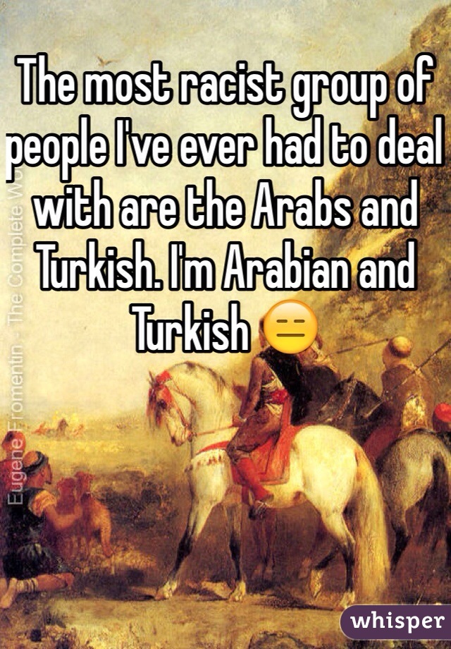 The most racist group of people I've ever had to deal with are the Arabs and Turkish. I'm Arabian and Turkish 😑