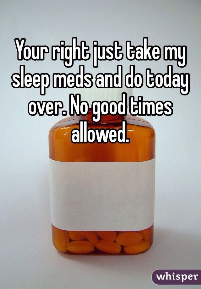 Your right just take my sleep meds and do today over. No good times allowed.