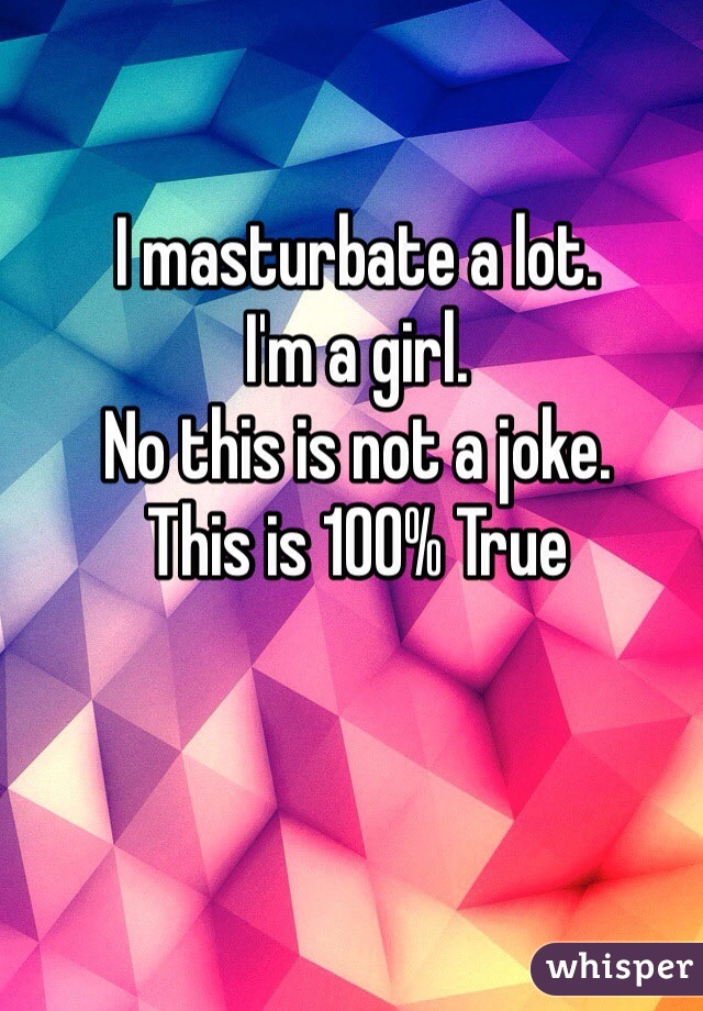 I masturbate a lot. 
I'm a girl. 
No this is not a joke.
This is 100% True