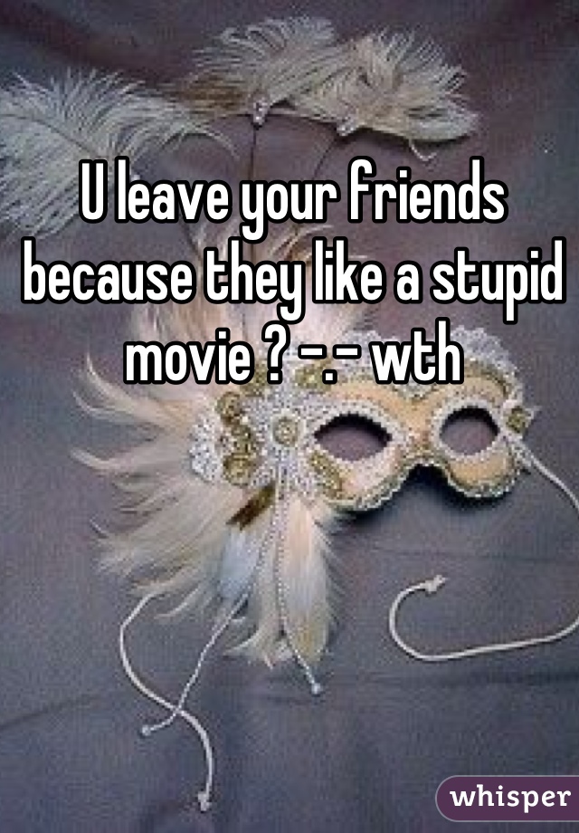 U leave your friends because they like a stupid movie ? -.- wth