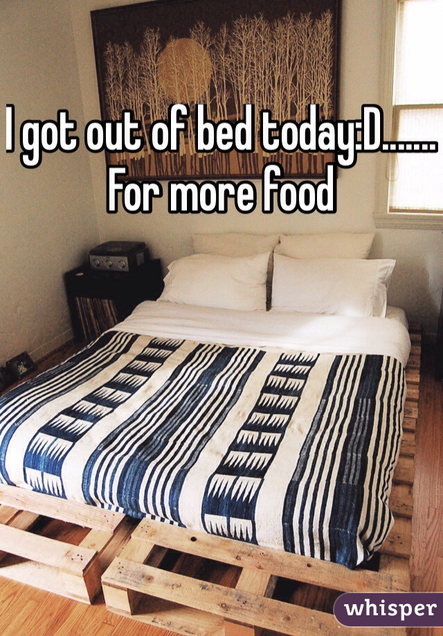 I got out of bed today:D....... For more food 