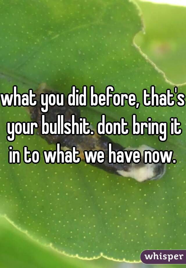 what you did before, that's your bullshit. dont bring it in to what we have now. 