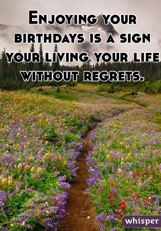 Enjoying your birthdays is a sign your living your life without regrets. 