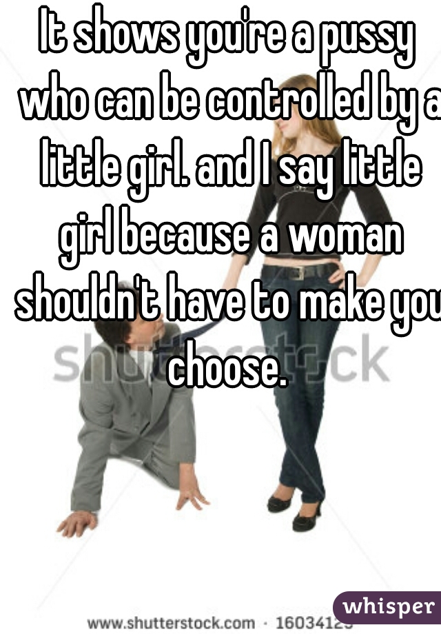 It shows you're a pussy who can be controlled by a little girl. and I say little girl because a woman shouldn't have to make you choose. 