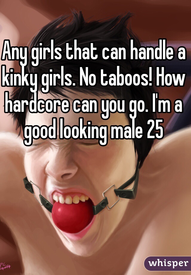 Any girls that can handle a kinky girls. No taboos! How hardcore can you go. I'm a good looking male 25