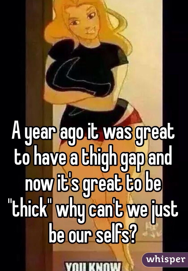 A year ago it was great to have a thigh gap and now it's great to be "thick" why can't we just be our selfs? 