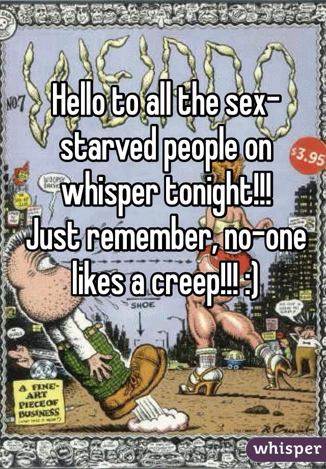Hello to all the sex-starved people on whisper tonight!!! 
Just remember, no-one likes a creep!!! :)