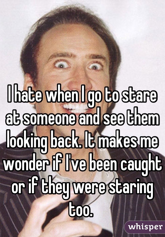 I hate when I go to stare at someone and see them looking back. It makes me wonder if I've been caught or if they were staring too. 
