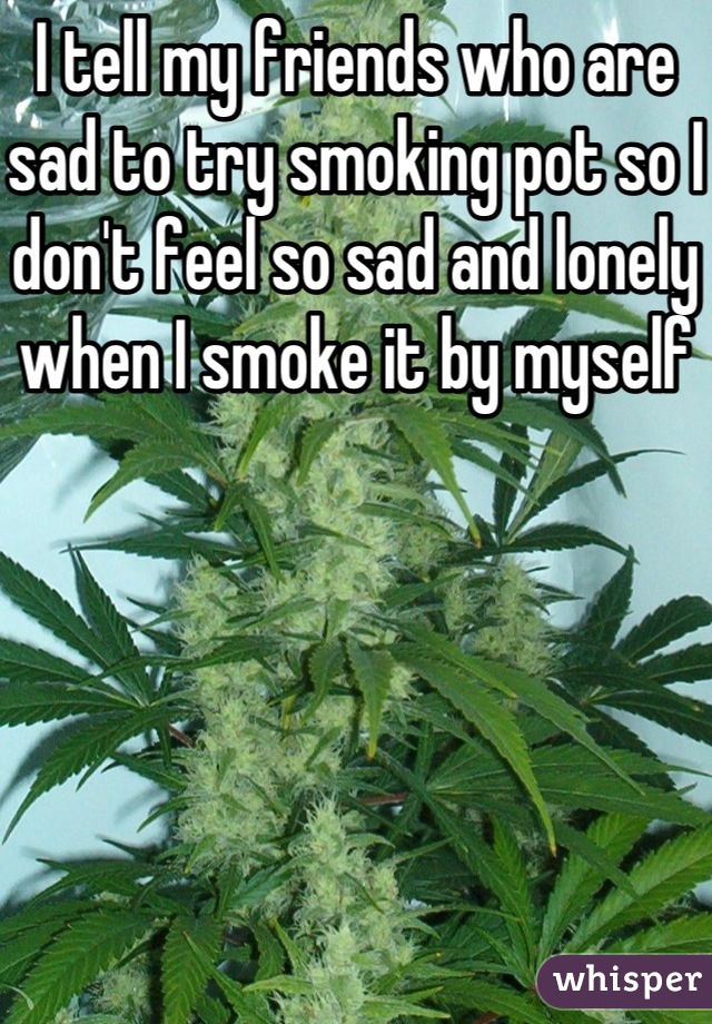 I tell my friends who are sad to try smoking pot so I don't feel so sad and lonely when I smoke it by myself