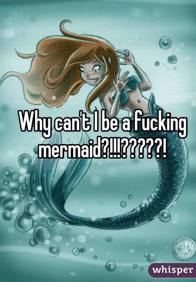 Why can't I be a fucking mermaid?!!!?????!