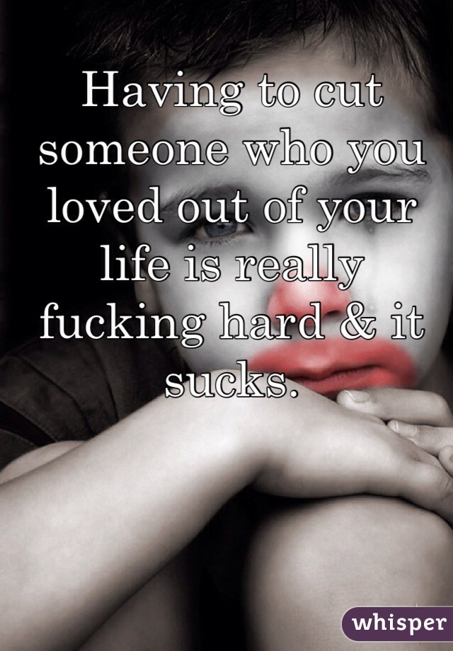 Having to cut someone who you loved out of your life is really fucking hard & it sucks.