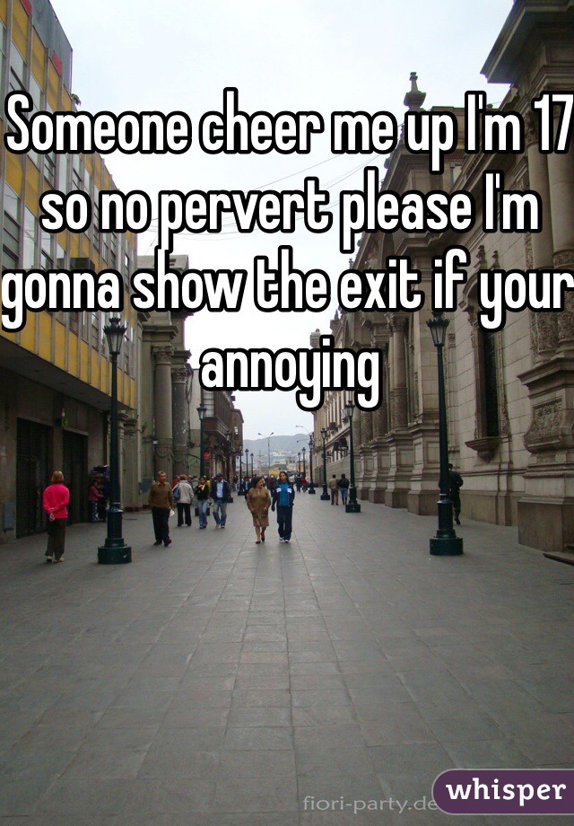 Someone cheer me up I'm 17 so no pervert please I'm gonna show the exit if your annoying 