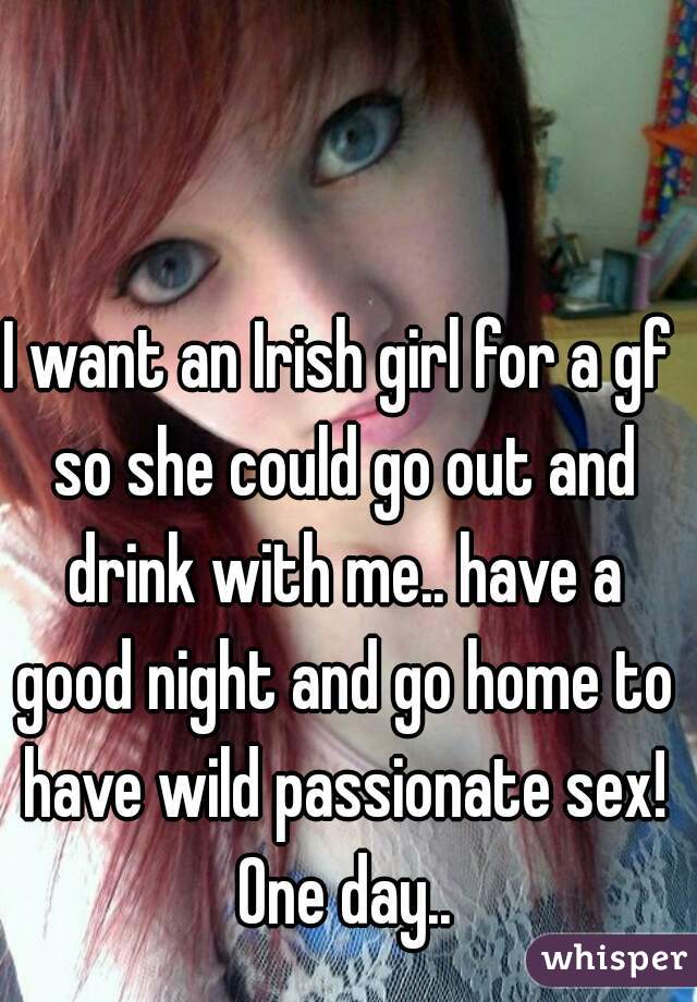 I want an Irish girl for a gf so she could go out and drink with me.. have a good night and go home to have wild passionate sex! One day..