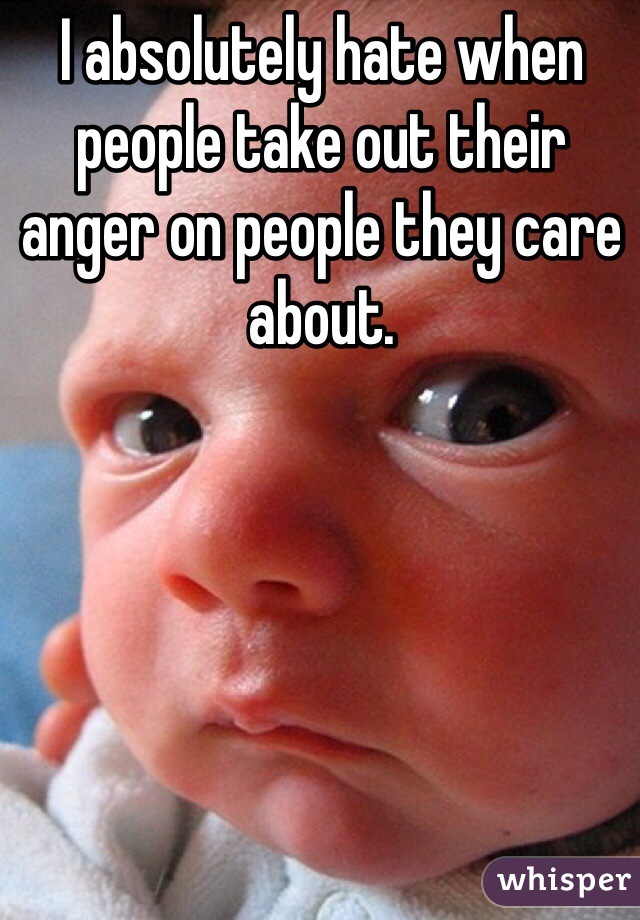 I absolutely hate when people take out their anger on people they care about.