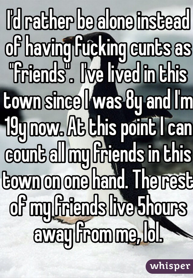 I'd rather be alone instead of having fucking cunts as "friends".  I've lived in this town since I was 8y and I'm 19y now. At this point I can count all my friends in this town on one hand. The rest of my friends live 5hours away from me, lol. 