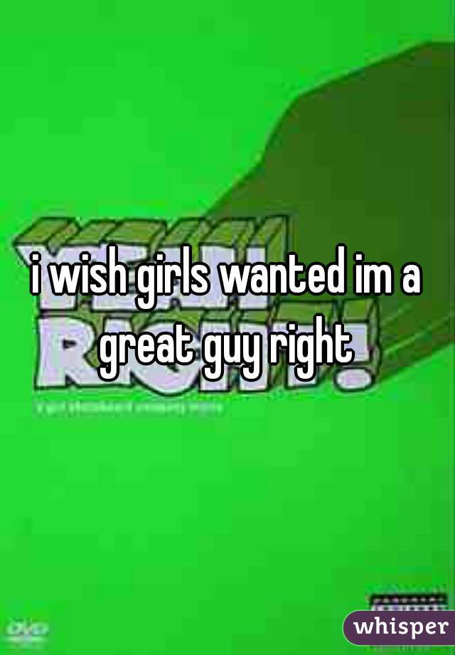 i wish girls wanted im a great guy right 
