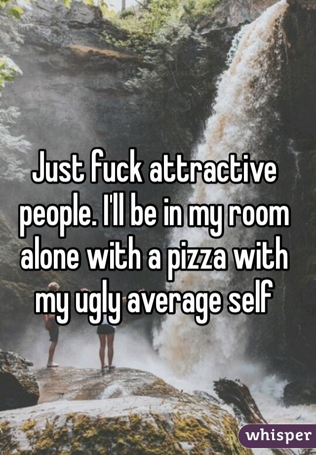 Just fuck attractive people. I'll be in my room alone with a pizza with my ugly average self