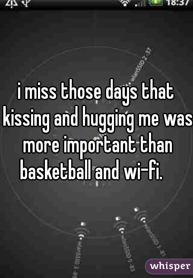 i miss those days that kissing and hugging me was more important than basketball and wi-fi. 