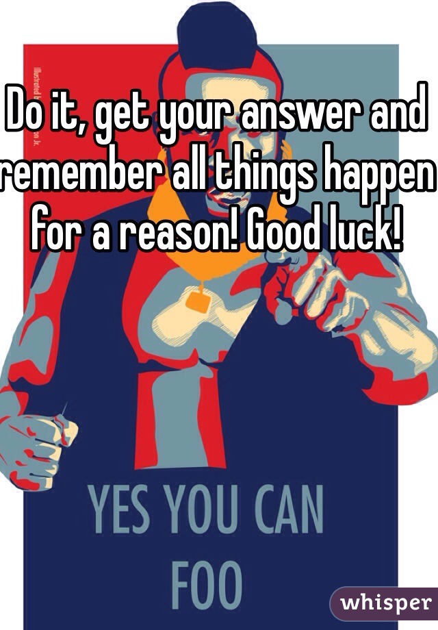 Do it, get your answer and remember all things happen for a reason! Good luck!