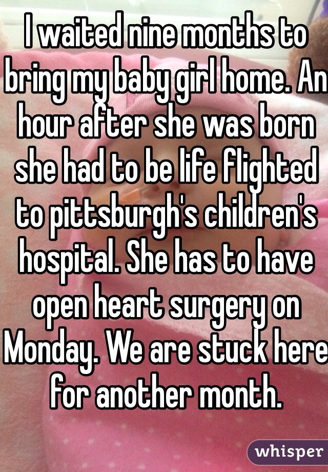 I waited nine months to bring my baby girl home. An hour after she was born she had to be life flighted to pittsburgh's children's hospital. She has to have open heart surgery on Monday. We are stuck here for another month. 