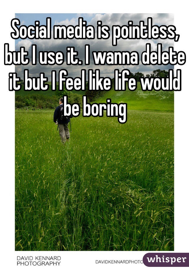 Social media is pointless, but I use it. I wanna delete it but I feel like life would be boring 