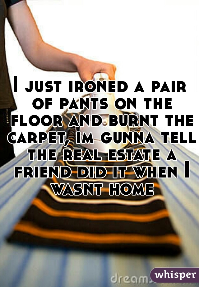 I just ironed a pair of pants on the floor and burnt the carpet, im gunna tell the real estate a friend did it when I wasnt home