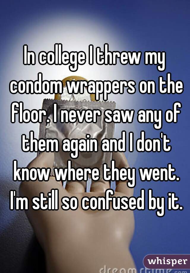 In college I threw my condom wrappers on the floor. I never saw any of them again and I don't know where they went. I'm still so confused by it.