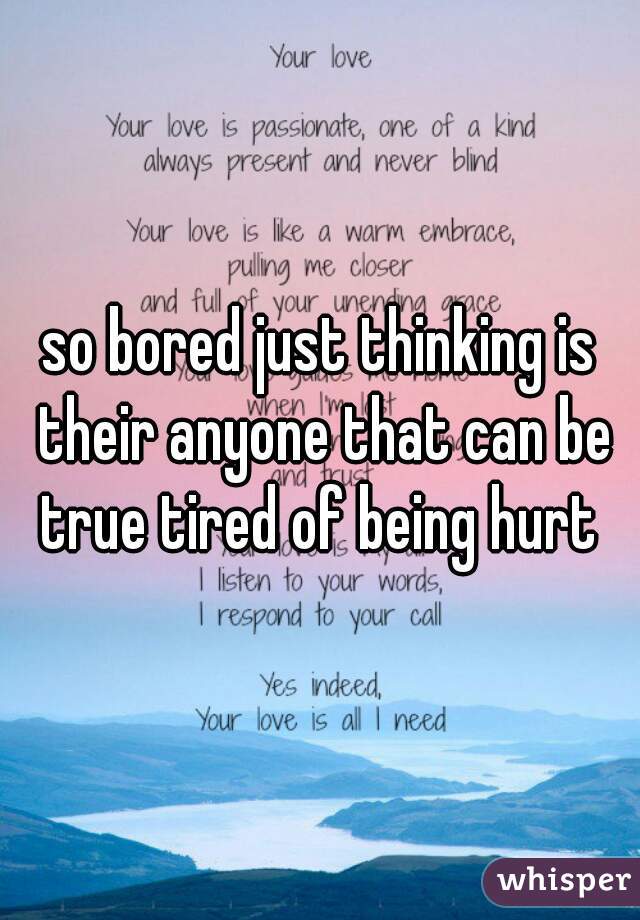 so bored just thinking is their anyone that can be true tired of being hurt 
