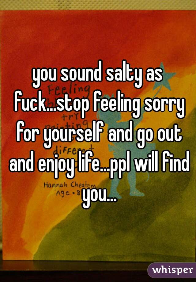 you sound salty as fuck...stop feeling sorry for yourself and go out and enjoy life...ppl will find you...