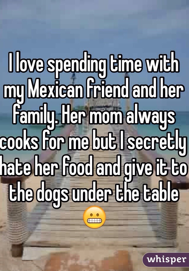 I love spending time with my Mexican friend and her family. Her mom always cooks for me but I secretly hate her food and give it to the dogs under the table😬