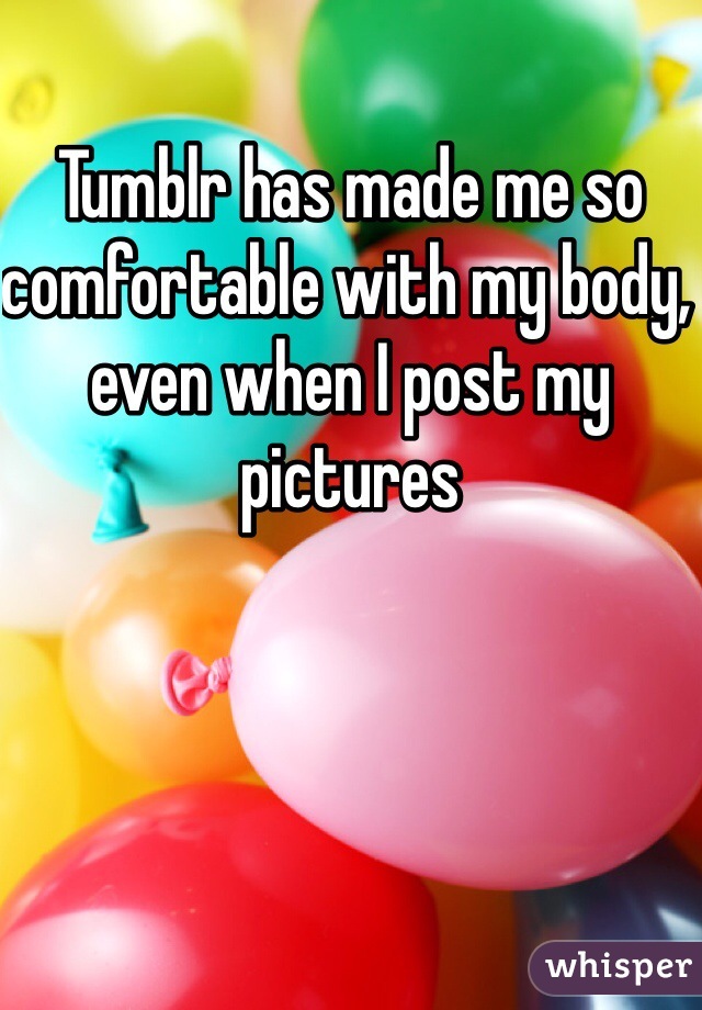 Tumblr has made me so comfortable with my body, even when I post my pictures 