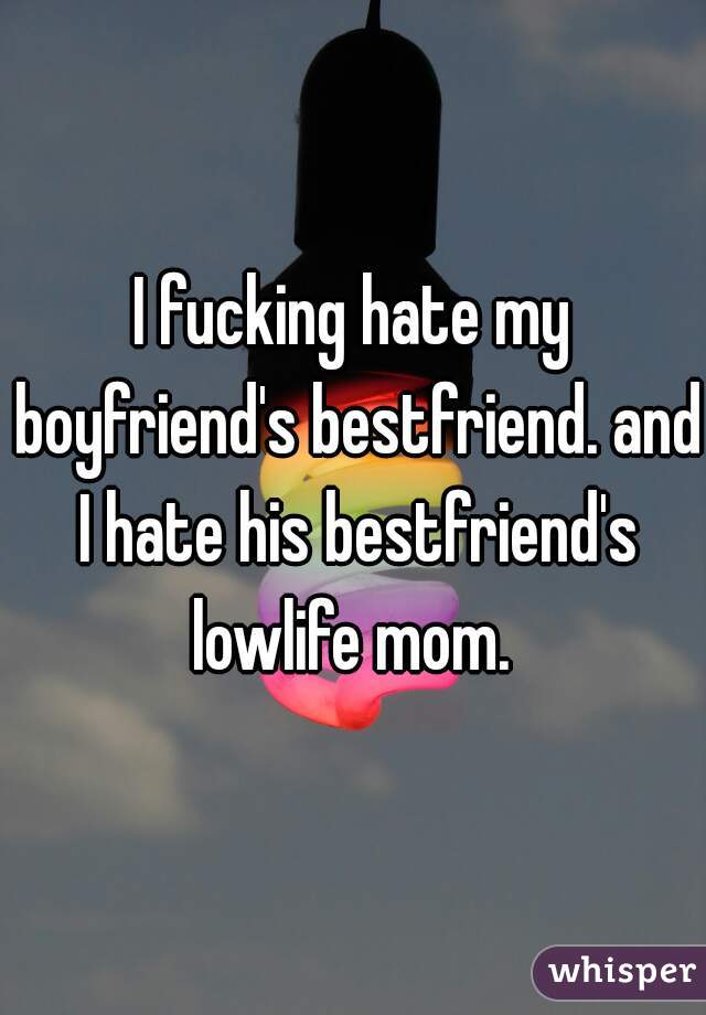 I fucking hate my boyfriend's bestfriend. and I hate his bestfriend's lowlife mom. 