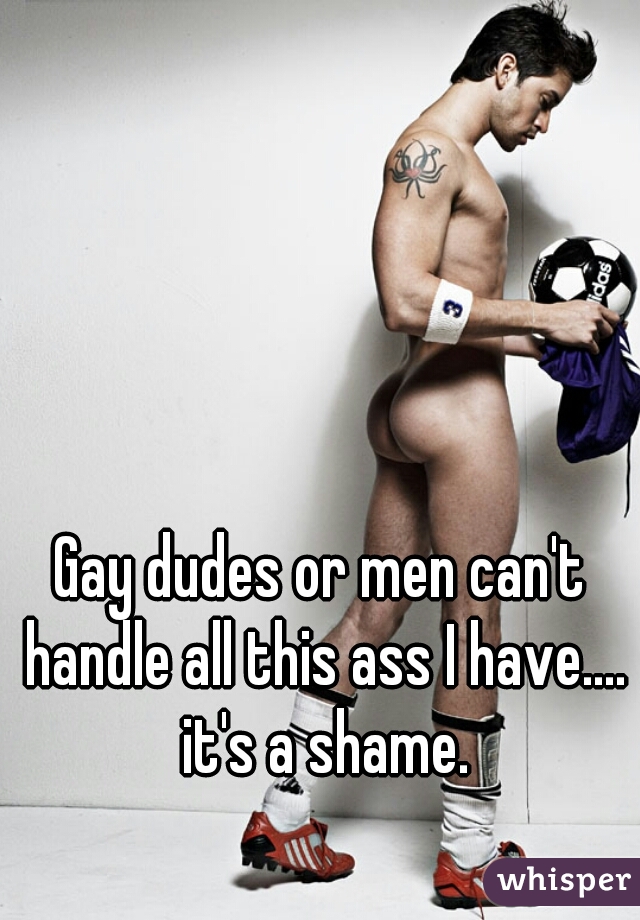 Gay dudes or men can't handle all this ass I have.... it's a shame.