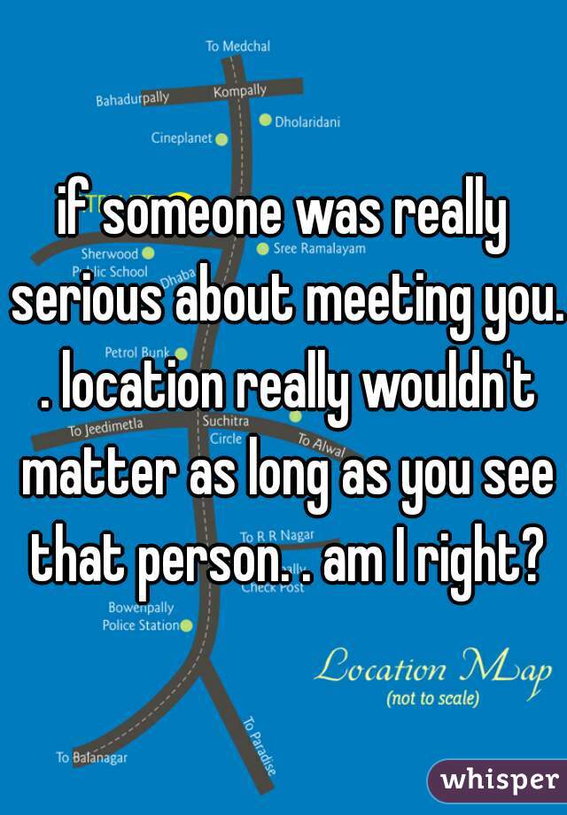 if someone was really serious about meeting you. . location really wouldn't matter as long as you see that person. . am I right?