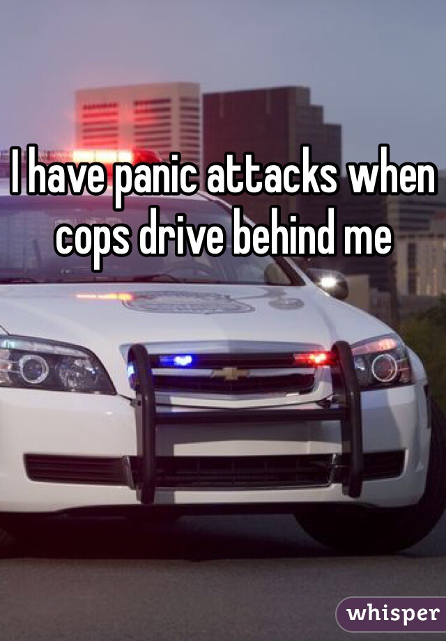 I have panic attacks when cops drive behind me 
