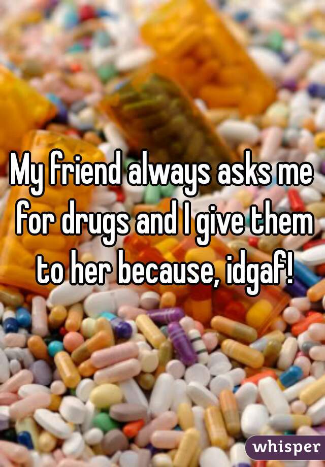 My friend always asks me for drugs and I give them to her because, idgaf!