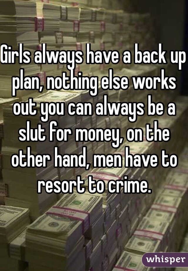 Girls always have a back up plan, nothing else works out you can always be a slut for money, on the other hand, men have to resort to crime. 