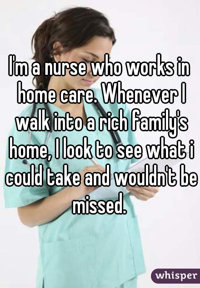 I'm a nurse who works in home care. Whenever I walk into a rich family's home, I look to see what i could take and wouldn't be missed. 