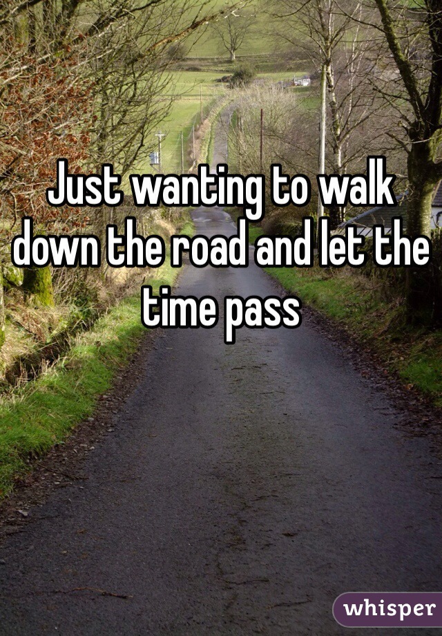 Just wanting to walk down the road and let the time pass 
