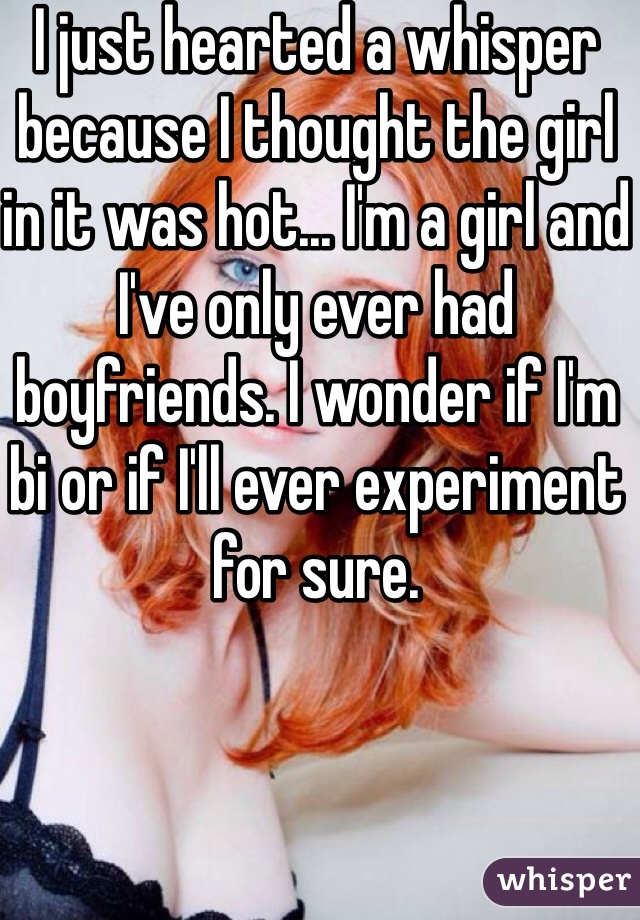 I just hearted a whisper because I thought the girl in it was hot... I'm a girl and I've only ever had boyfriends. I wonder if I'm bi or if I'll ever experiment for sure.
