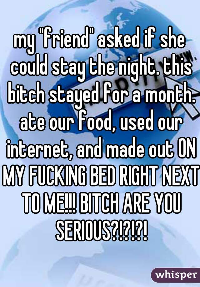 my "friend" asked if she could stay the night. this bitch stayed for a month. ate our food, used our internet, and made out ON MY FUCKING BED RIGHT NEXT TO ME!!! BITCH ARE YOU SERIOUS?!?!?!