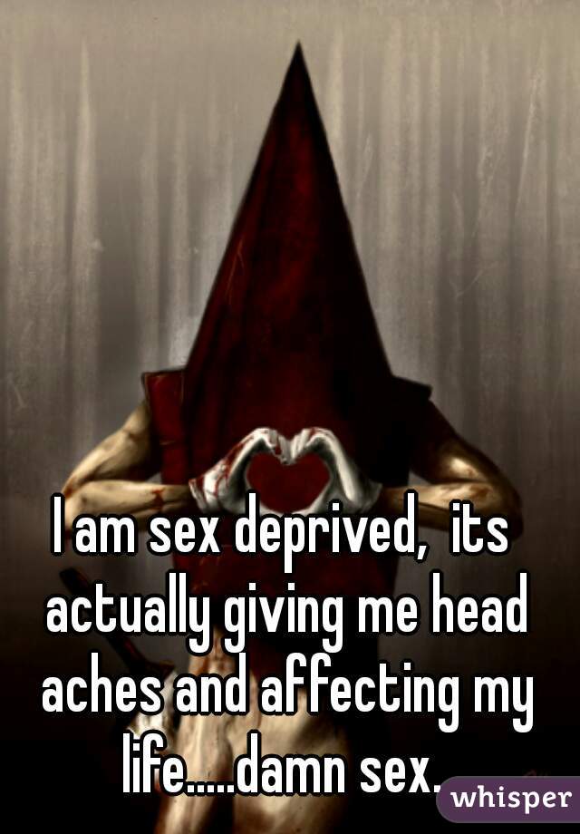 I am sex deprived,  its actually giving me head aches and affecting my life.....damn sex. 