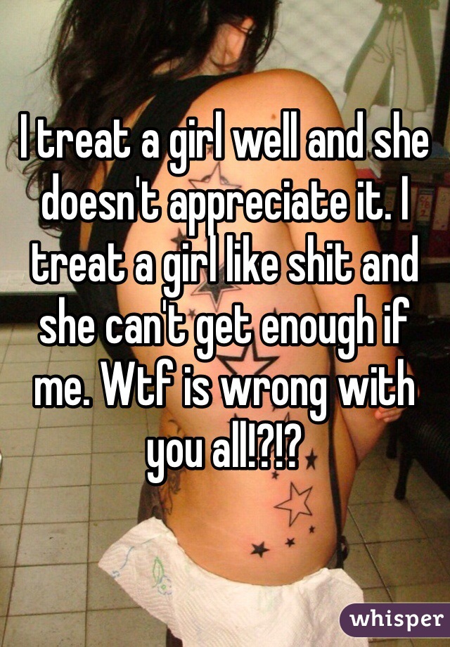 I treat a girl well and she doesn't appreciate it. I treat a girl like shit and she can't get enough if me. Wtf is wrong with you all!?!?